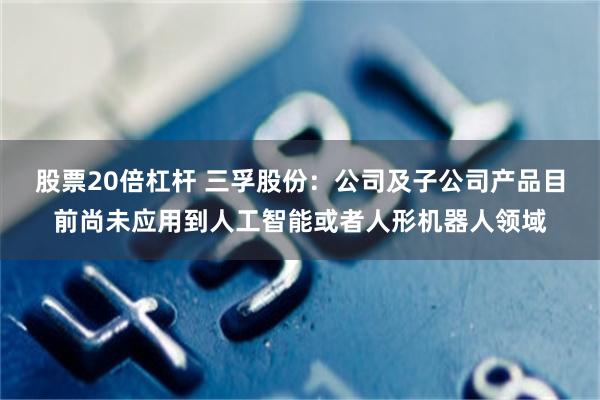 股票20倍杠杆 三孚股份：公司及子公司产品目前尚未应用到人工智能或者人形机器人领域