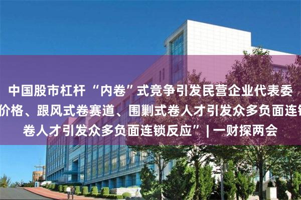 中国股市杠杆 “内卷”式竞争引发民营企业代表委员关注： “无底线卷价格、跟风式卷赛道、围剿式卷人才引发众多负面连锁反应” | 一财探两会