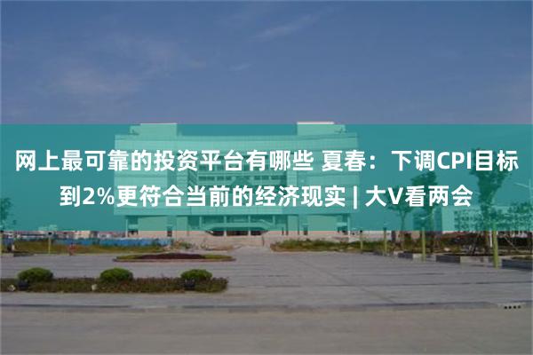 网上最可靠的投资平台有哪些 夏春：下调CPI目标到2%更符合当前的经济现实 | 大V看两会