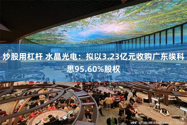 炒股用杠杆 水晶光电：拟以3.23亿元收购广东埃科思95.60%股权
