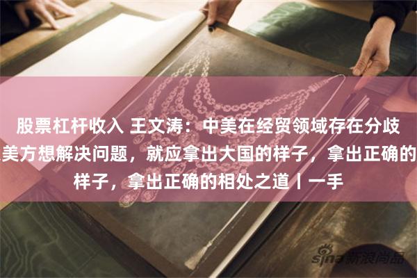 股票杠杆收入 王文涛：中美在经贸领域存在分歧是正常的，如果美方想解决问题，就应拿出大国的样子，拿出正确的相处之道丨一手