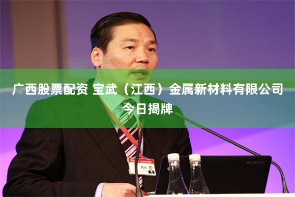 广西股票配资 宝武（江西）金属新材料有限公司今日揭牌