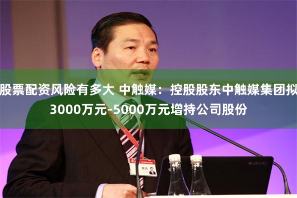 股票配资风险有多大 中触媒：控股股东中触媒集团拟3000万元-5000万元增持公司股份