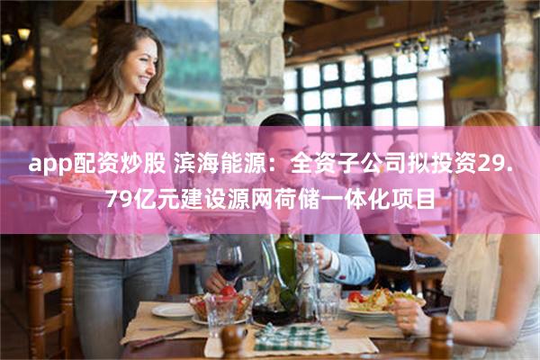 app配资炒股 滨海能源：全资子公司拟投资29.79亿元建设源网荷储一体化项目