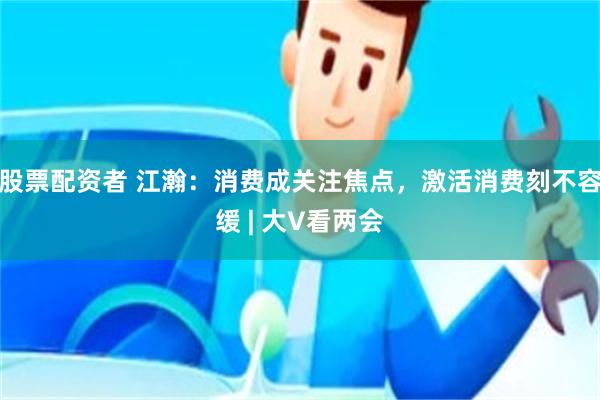 股票配资者 江瀚：消费成关注焦点，激活消费刻不容缓 | 大V看两会