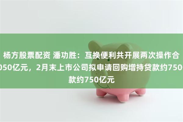 杨方股票配资 潘功胜：互换便利共开展两次操作合计1050亿元，2月末上市公司拟申请回购增持贷款约750亿元
