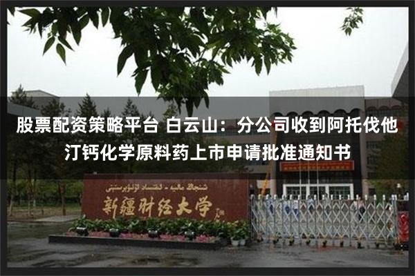 股票配资策略平台 白云山：分公司收到阿托伐他汀钙化学原料药上市申请批准通知书