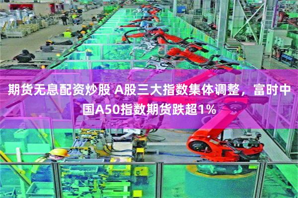 期货无息配资炒股 A股三大指数集体调整，富时中国A50指数期货跌超1%