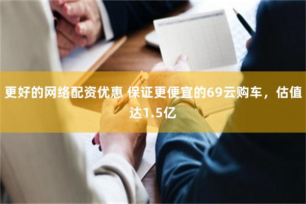 更好的网络配资优惠 保证更便宜的69云购车，估值达1.5亿
