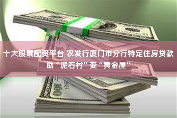 十大股票配资平台 农发行厦门市分行特定住房贷款助“泥石村”变“黄金屋”