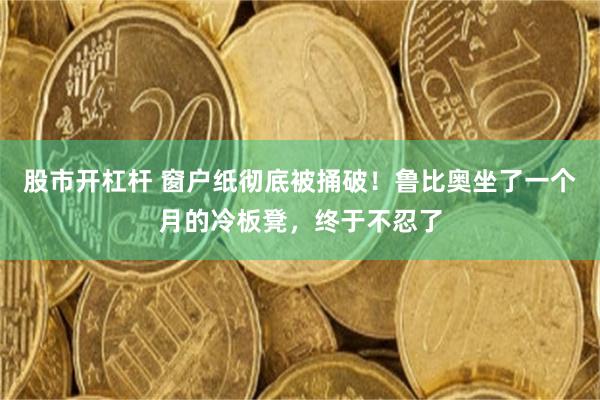 股市开杠杆 窗户纸彻底被捅破！鲁比奥坐了一个月的冷板凳，终于不忍了