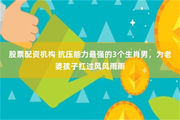 股票配资机构 抗压能力最强的3个生肖男，为老婆孩子扛过风风雨雨