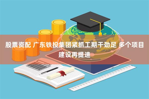 股票资配 广东铁投集团紧抓工期干劲足 多个项目建设再提速