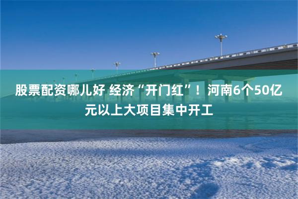 股票配资哪儿好 经济“开门红”！河南6个50亿元以上大项目集中开工