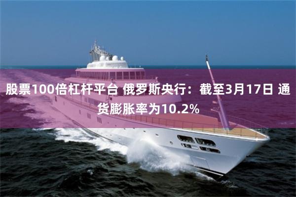 股票100倍杠杆平台 俄罗斯央行：截至3月17日 通货膨胀率为10.2%