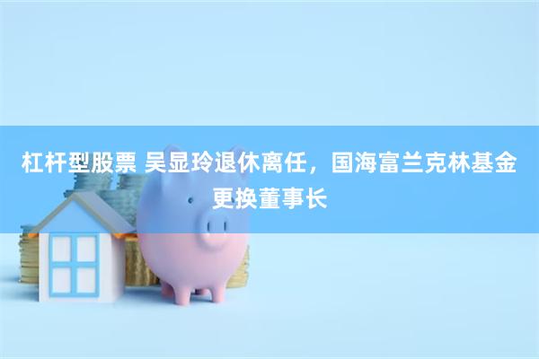 杠杆型股票 吴显玲退休离任，国海富兰克林基金更换董事长