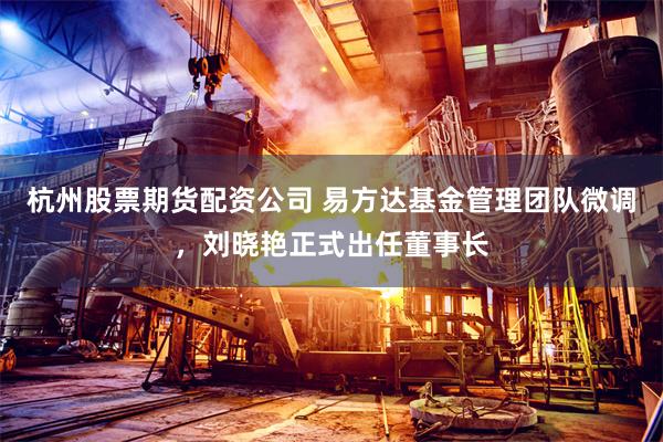 杭州股票期货配资公司 易方达基金管理团队微调，刘晓艳正式出任董事长