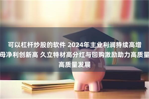 可以杠杆炒股的软件 2024年主业利润持续高增，归母净利创新高 久立特材高分红与回购激励助力高质量发展