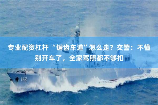 专业配资杠杆 “锯齿车道”怎么走？交警：不懂别开车了，全家驾照都不够扣