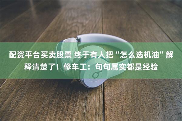 配资平台买卖股票 终于有人把“怎么选机油”解释清楚了！修车工：句句属实都是经验