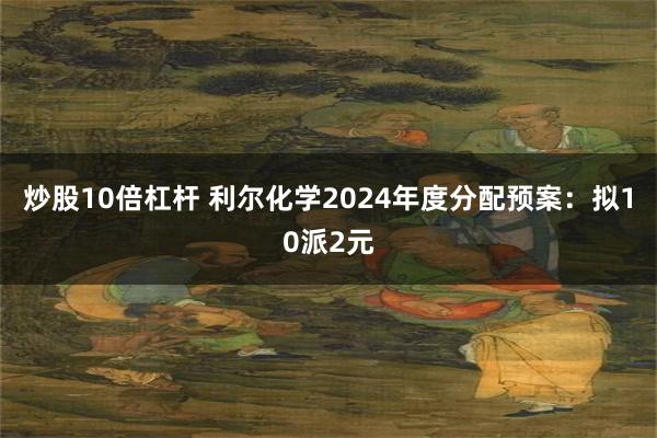 炒股10倍杠杆 利尔化学2024年度分配预案：拟10派2元