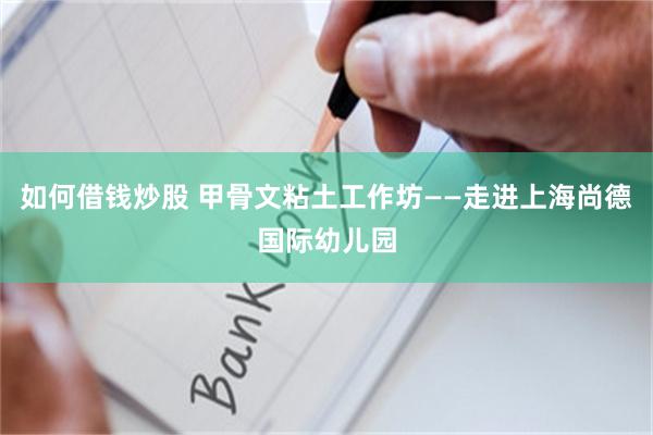 如何借钱炒股 甲骨文粘土工作坊——走进上海尚德国际幼儿园