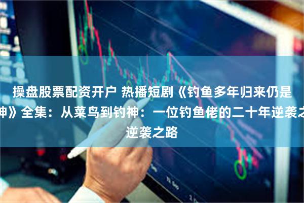 操盘股票配资开户 热播短剧《钓鱼多年归来仍是钓神》全集：从菜鸟到钓神：一位钓鱼佬的二十年逆袭之路