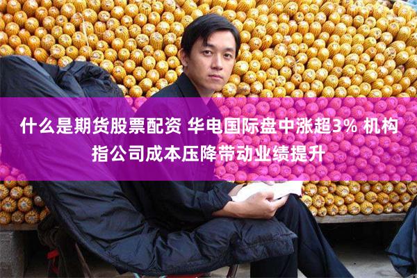 什么是期货股票配资 华电国际盘中涨超3% 机构指公司成本压降带动业绩提升