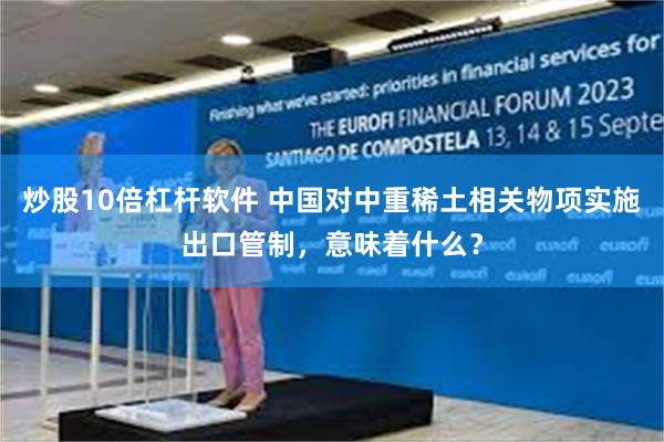 炒股10倍杠杆软件 中国对中重稀土相关物项实施出口管制，意味着什么？