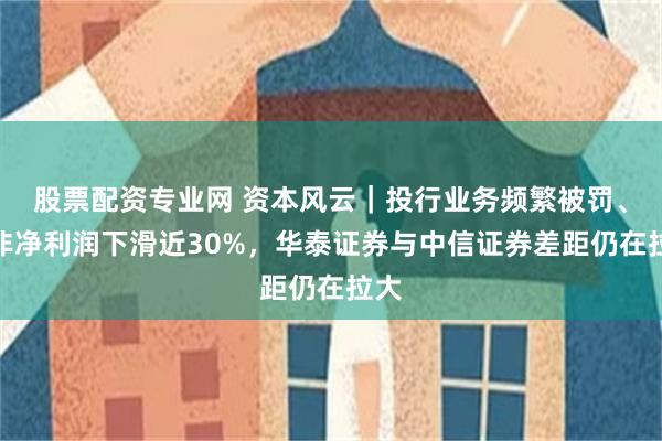 股票配资专业网 资本风云｜投行业务频繁被罚、扣非净利润下滑近30%，华泰证券与中信证券差距仍在拉大