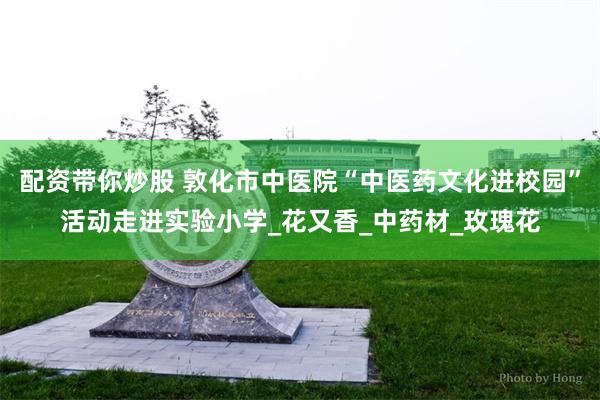 配资带你炒股 敦化市中医院“中医药文化进校园”活动走进实验小学_花又香_中药材_玫瑰花