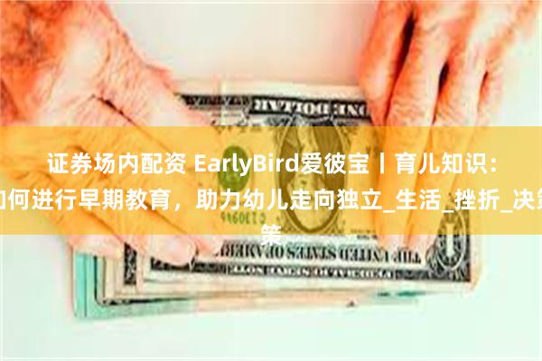 证券场内配资 EarlyBird爱彼宝丨育儿知识：如何进行早期教育，助力幼儿走向独立_生活_挫折_决策