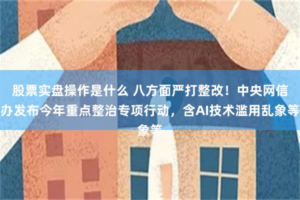 股票实盘操作是什么 八方面严打整改！中央网信办发布今年重点整治专项行动，含AI技术滥用乱象等