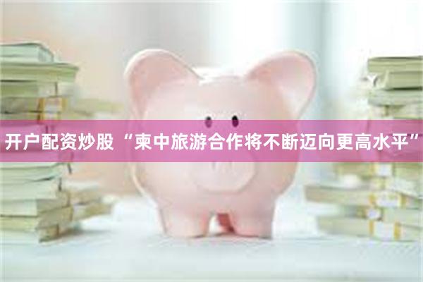 开户配资炒股 “柬中旅游合作将不断迈向更高水平”