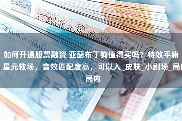 如何开通股票融资 亚瑟布丁狗值得买吗？特效平庸，星元救场，音效匹配度高，可以入_皮肤_小剧场_局内