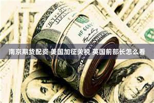 南京期货配资 美国加征关税 英国前部长怎么看