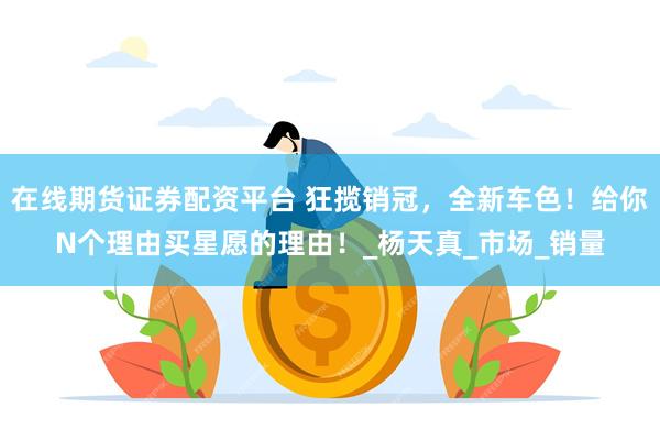 在线期货证券配资平台 狂揽销冠，全新车色！给你N个理由买星愿的理由！_杨天真_市场_销量