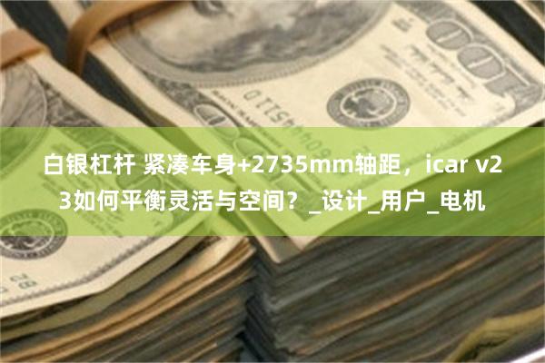 白银杠杆 紧凑车身+2735mm轴距，icar v23如何平衡灵活与空间？_设计_用户_电机