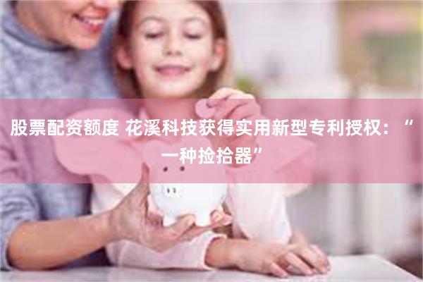 股票配资额度 花溪科技获得实用新型专利授权：“一种捡拾器”