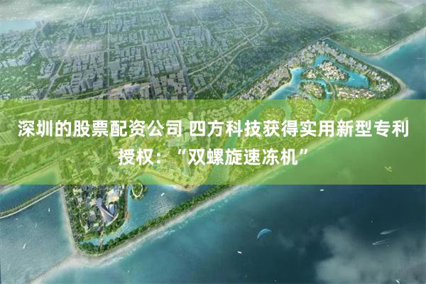 深圳的股票配资公司 四方科技获得实用新型专利授权：“双螺旋速冻机”
