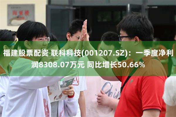 福建股票配资 联科科技(001207.SZ)：一季度净利润8308.07万元 同比增长50.66%