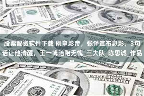 股票配资软件下载 刚拿影帝，张译宣布息影，3句话让他清醒，王一博陪跑无愧_三大队_陈思诚_作品