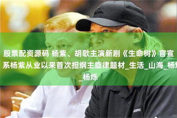 股票配资源码 杨紫、胡歌主演新剧《生命树》官宣！系杨紫从业以来首次担纲主旋律题材_生活_山海_杨烁