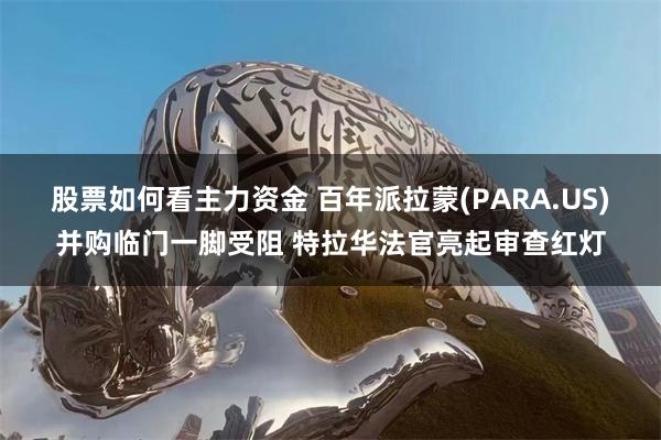 股票如何看主力资金 百年派拉蒙(PARA.US)并购临门一脚受阻 特拉华法官亮起审查红灯