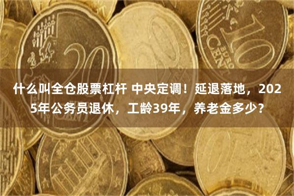 什么叫全仓股票杠杆 中央定调！延退落地，2025年公务员退休，工龄39年，养老金多少？
