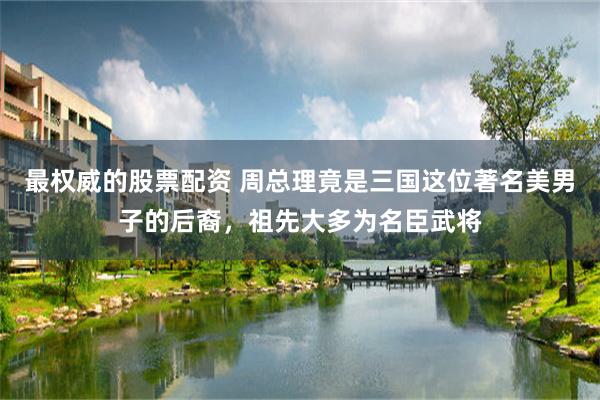 最权威的股票配资 周总理竟是三国这位著名美男子的后裔，祖先大多为名臣武将