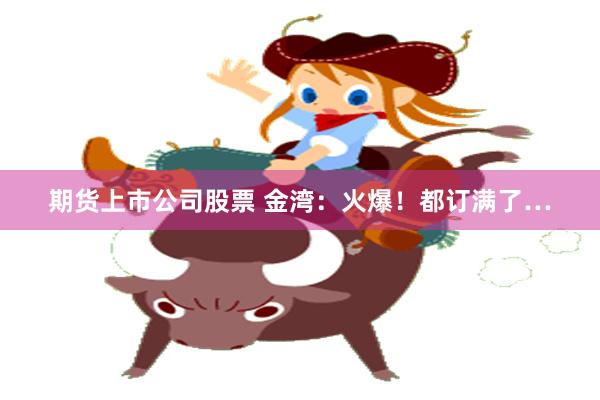 期货上市公司股票 金湾：火爆！都订满了…