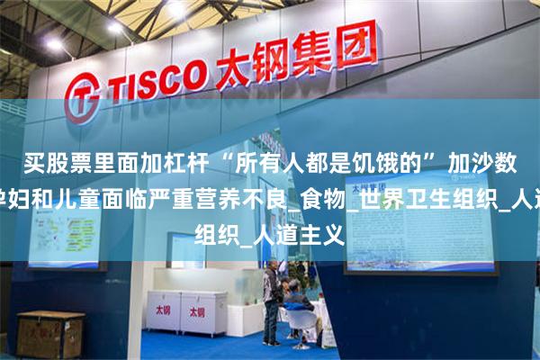 买股票里面加杠杆 “所有人都是饥饿的” 加沙数万名孕妇和儿童面临严重营养不良_食物_世界卫生组织_人道主义