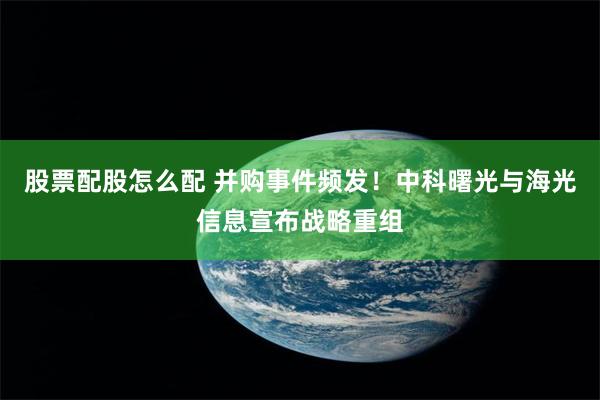 股票配股怎么配 并购事件频发！中科曙光与海光信息宣布战略重组