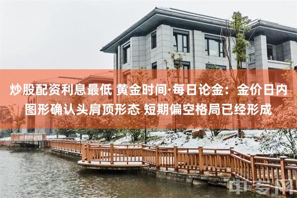 炒股配资利息最低 黄金时间·每日论金：金价日内图形确认头肩顶形态 短期偏空格局已经形成